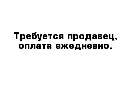 Требуется продавец, оплата ежедневно.